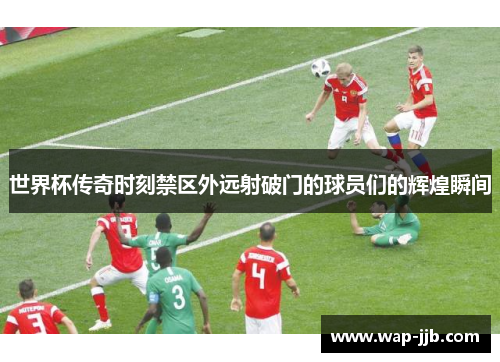 世界杯传奇时刻禁区外远射破门的球员们的辉煌瞬间