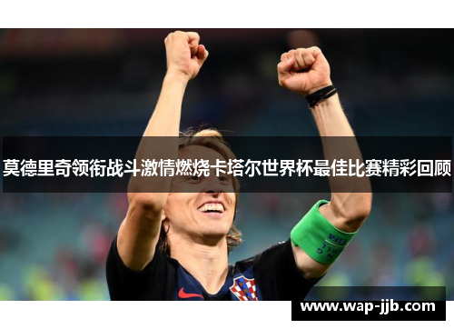 莫德里奇领衔战斗激情燃烧卡塔尔世界杯最佳比赛精彩回顾