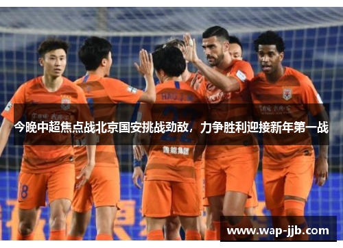 今晚中超焦点战北京国安挑战劲敌，力争胜利迎接新年第一战