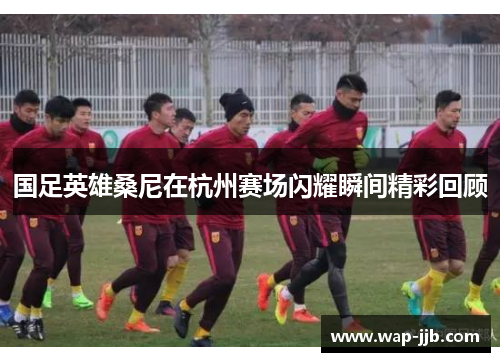 国足英雄桑尼在杭州赛场闪耀瞬间精彩回顾