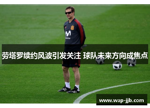 劳塔罗续约风波引发关注 球队未来方向成焦点