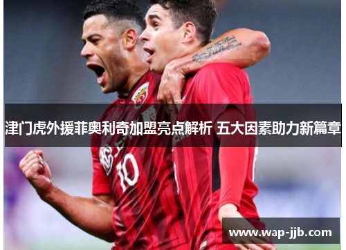 津门虎外援菲奥利奇加盟亮点解析 五大因素助力新篇章